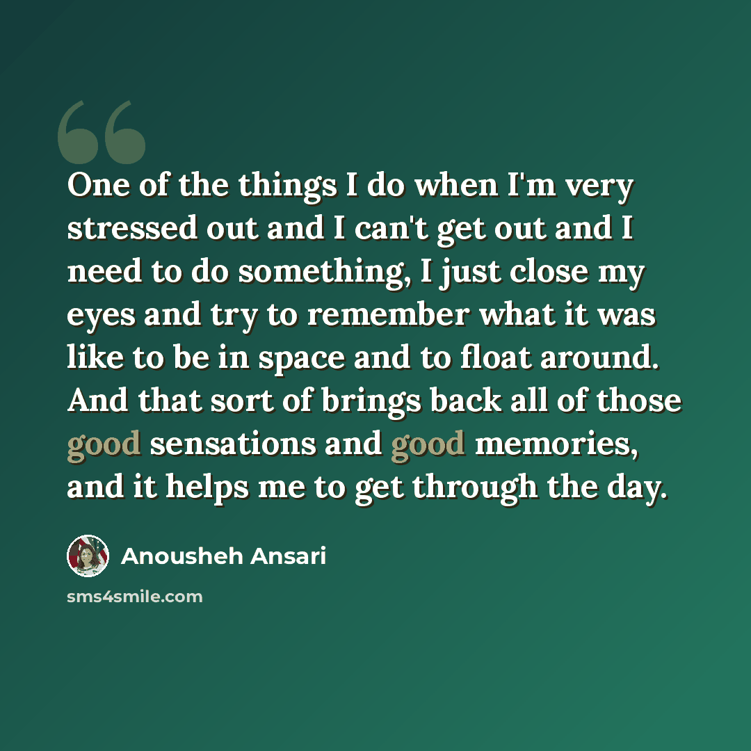 “One of the things I do when I'm very stressed out and I can't get out and I need to do something, I just close my eyes and try to remember what it was like to be in space and to float around. And that sort of brings back all of those good sensations and good memories, and it helps me to get…” quote by Anousheh Ansari