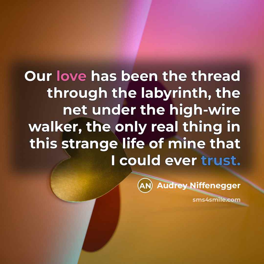 “Our love has been the thread through the labyrinth, the net under the high-wire walker, the only real thing in this strange life of mine that I could ever trust.” quote by Audrey Niffenegger