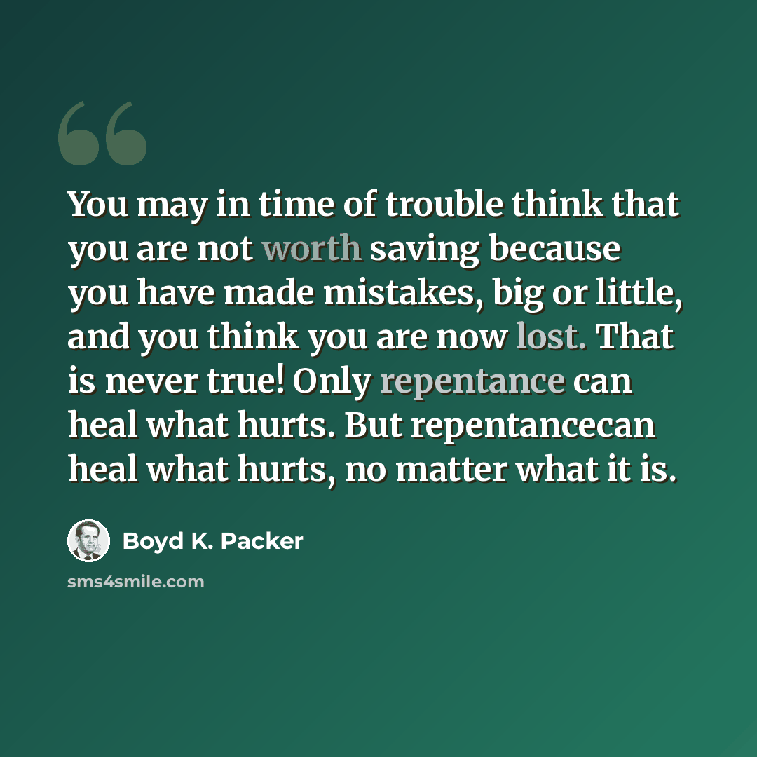“You may in time of trouble think that you are not worth saving because you have made mistakes, big or little, and you think you are now lost. That is never true! Only repentance can heal what hurts. But repentancecan heal what hurts, no matter what it is.” quote by Boyd K. Packer