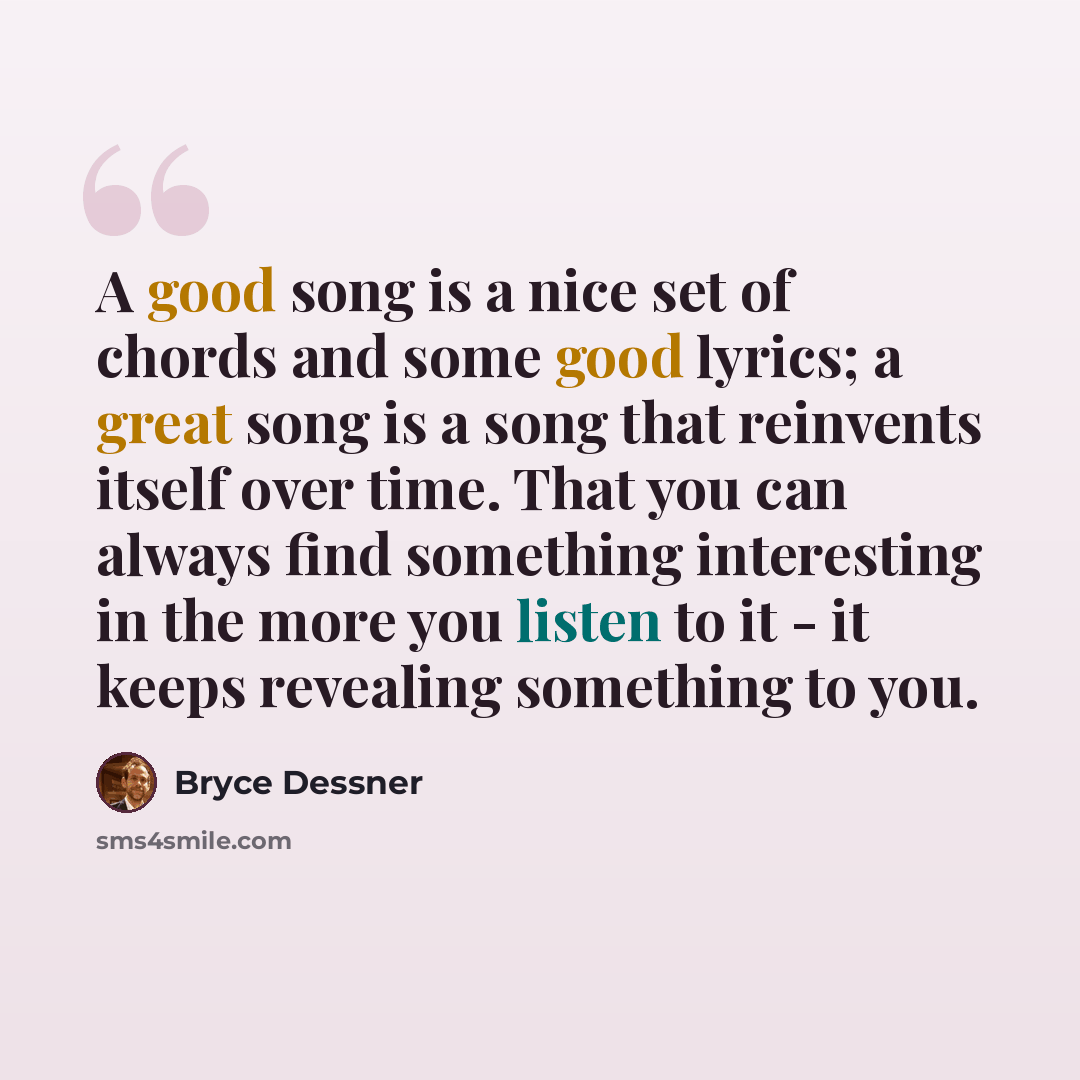 “A good song is a nice set of chords and some good lyrics; a great song is a song that reinvents itself over time. That you can always find something interesting in the more you listen to it - it keeps revealing something to you.” quote by Bryce Dessner