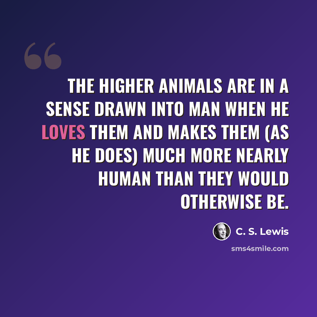 “The higher animals are in a sense drawn into Man when he loves them and makes them (as he does) much more nearly human than they would otherwise be.” quote by C. S. Lewis