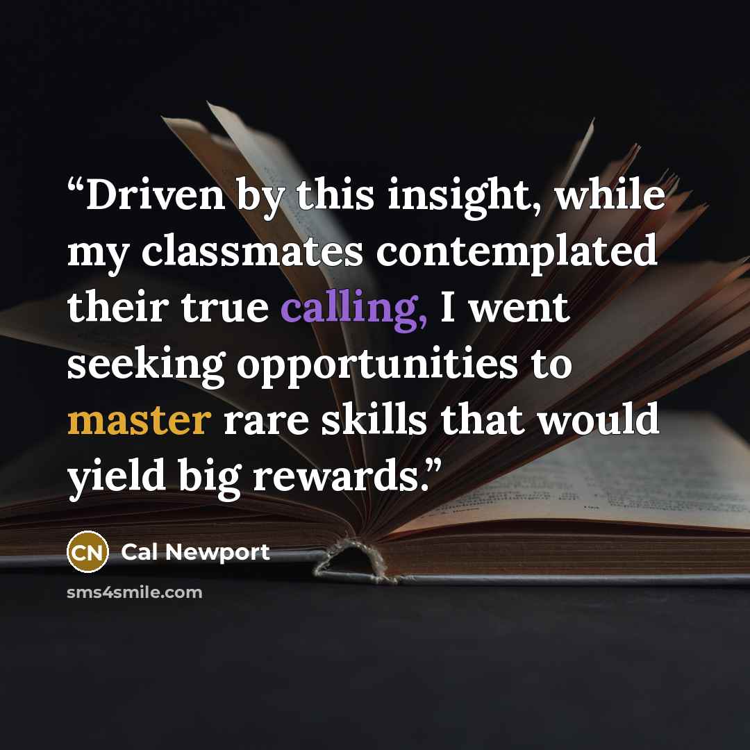 “Driven by this insight, while my classmates contemplated their true calling, I went seeking opportunities to master rare skills that would yield big rewards.” quote by Cal Newport