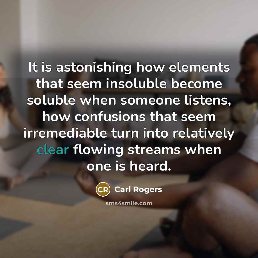 “It is astonishing how elements that seem insoluble become soluble when someone listens, how confusions that seem irremediable turn into relatively clear flowing streams when one is heard.” quote by Carl Rogers