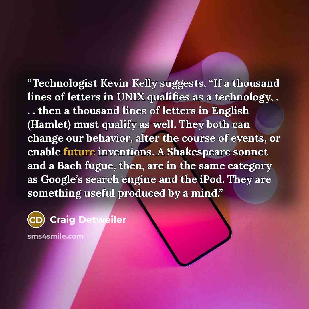 “Technologist Kevin Kelly suggests, “If a thousand lines of letters in UNIX qualifies as a technology, . . . then a thousand lines of letters in English (Hamlet) must qualify as well. They both can change our behavior, alter the course of events, or enable future inventions. A Shakespeare sonnet…” quote by Craig Detweiler
