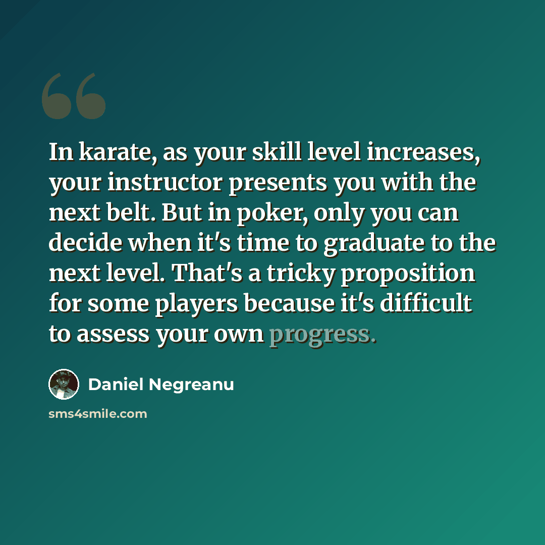 “In karate, as your skill level increases, your instructor presents you with the next belt. But in poker, only you can decide when it's time to graduate to the next level. That's a tricky proposition for some players because it's difficult to assess your own progress.” quote by Daniel Negreanu