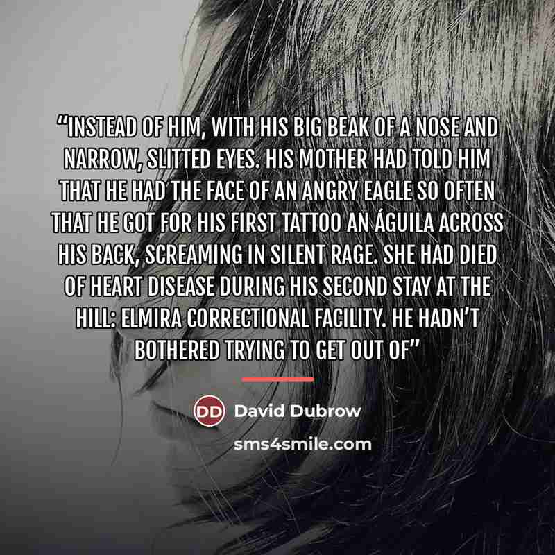 “instead of him, with his big beak of a nose and narrow, slitted eyes. His mother had told him that he had the face of an angry eagle so often that he got for his first tattoo an águila across his back, screaming in silent rage. She had died of heart disease during his second stay at The Hill…” quote by David Dubrow