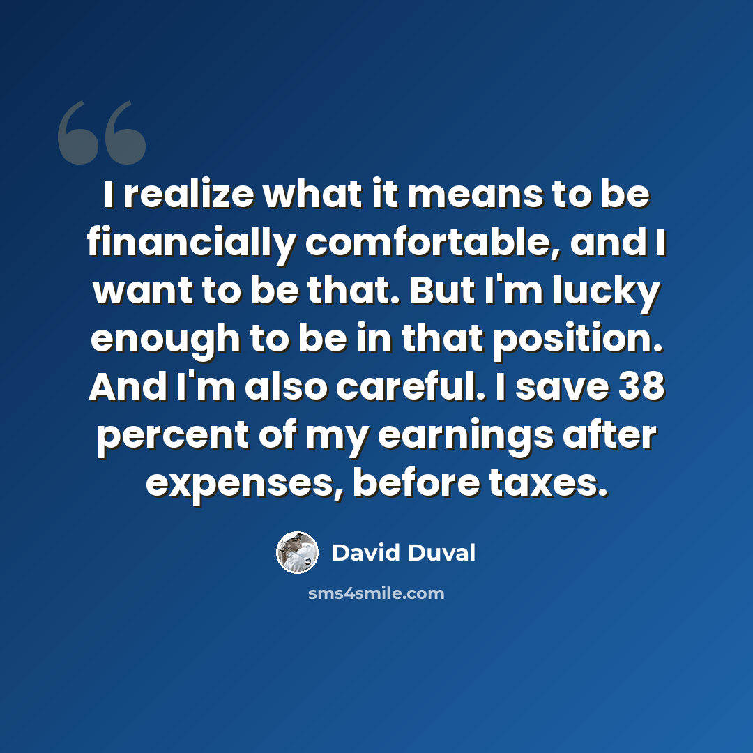 “I realize what it means to be financially comfortable, and I want to be that. But I'm lucky enough to be in that position. And I'm also careful. I save 38 percent of my earnings after expenses, before taxes.” quote by David Duval