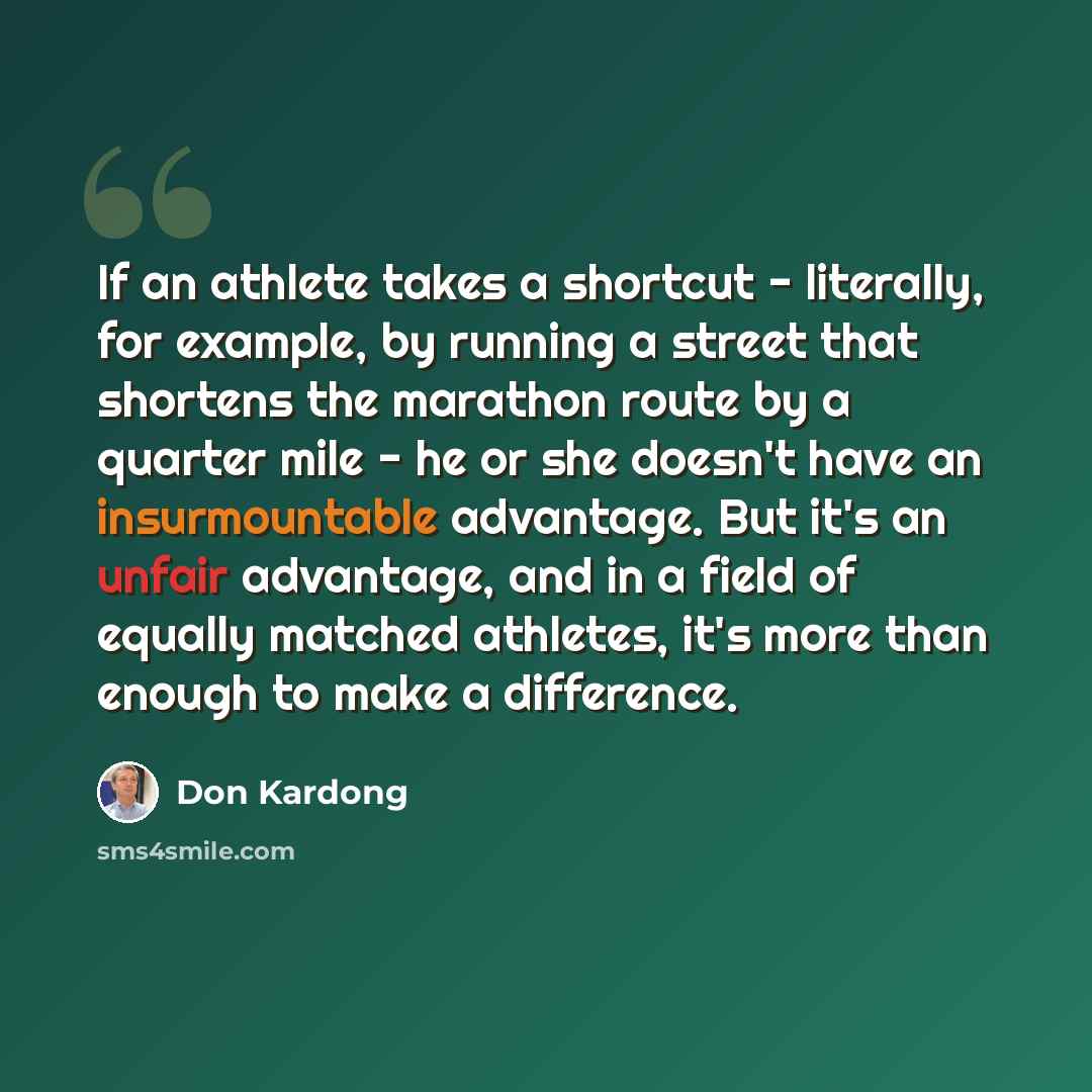 “If an athlete takes a shortcut - literally, for example, by running a street that shortens the marathon route by a quarter mile - he or she doesn't have an insurmountable advantage. But it's an unfair advantage, and in a field of equally matched athletes, it's more than enough to make a difference.” quote by Don Kardong