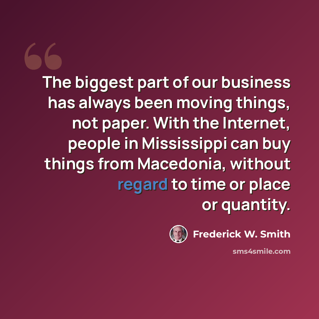 “The biggest part of our business has always been moving things, not paper. With the Internet, people in Mississippi can buy things from Macedonia, without regard to time or place or quantity.” quote by Frederick W. Smith