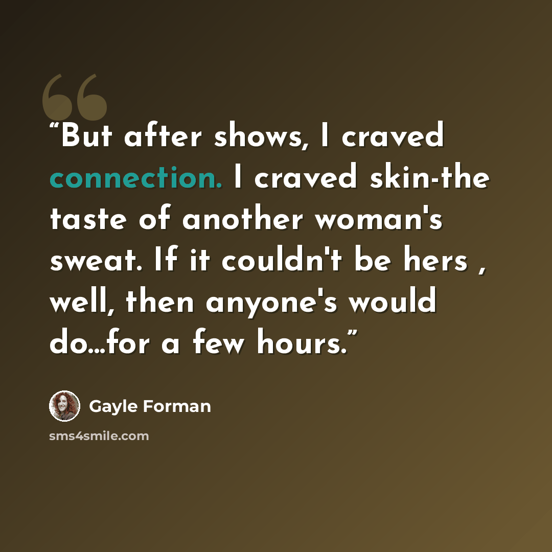 “But after shows, I craved connection. I craved skin-the taste of another woman's sweat. If it couldn't be hers , well, then anyone's would do...for a few hours.” quote by Gayle Forman
