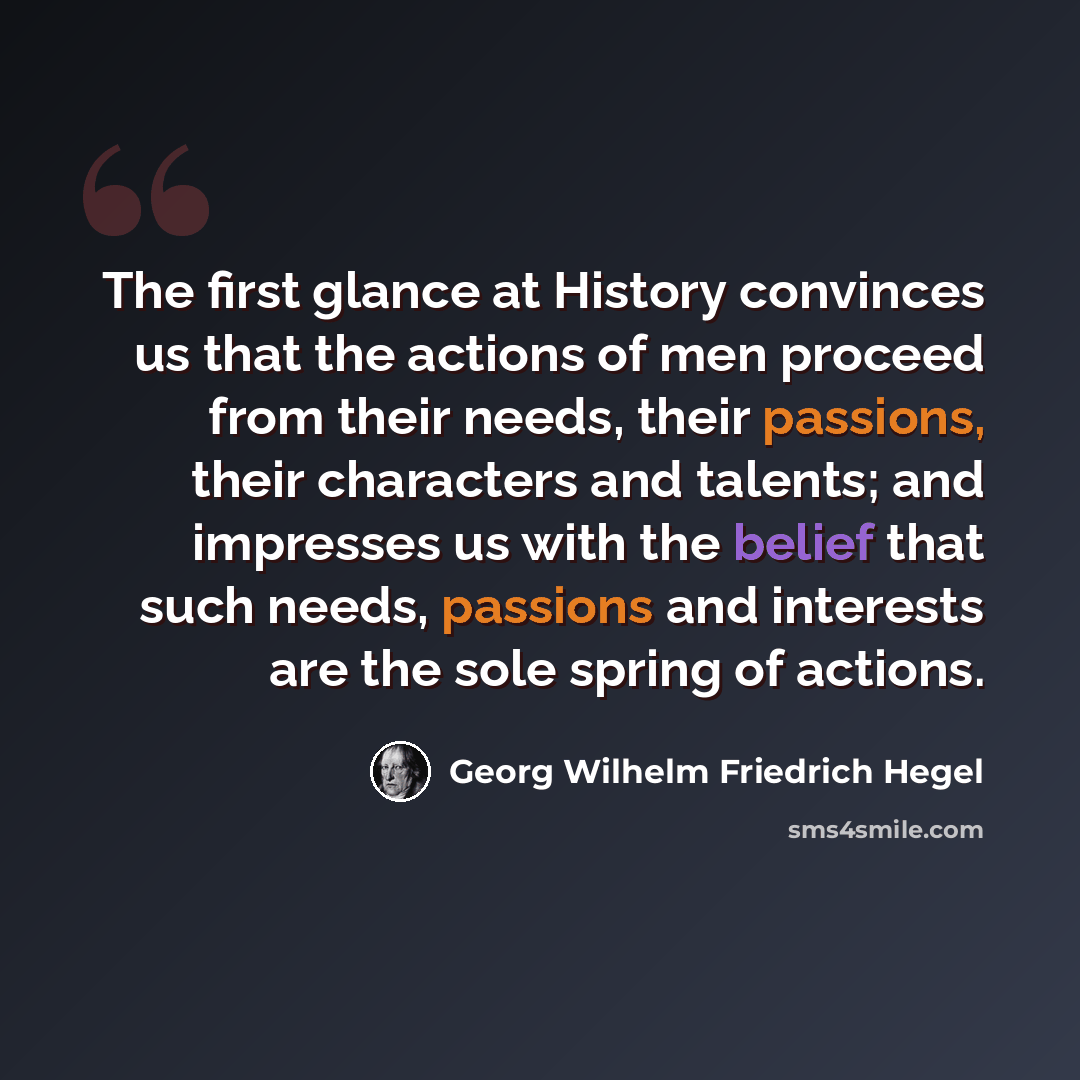 “The first glance at History convinces us that the actions of men proceed from their needs, their passions, their characters and talents; and impresses us with the belief that such needs, passions and interests are the sole spring of actions.” quote by Georg Wilhelm Friedrich Hegel