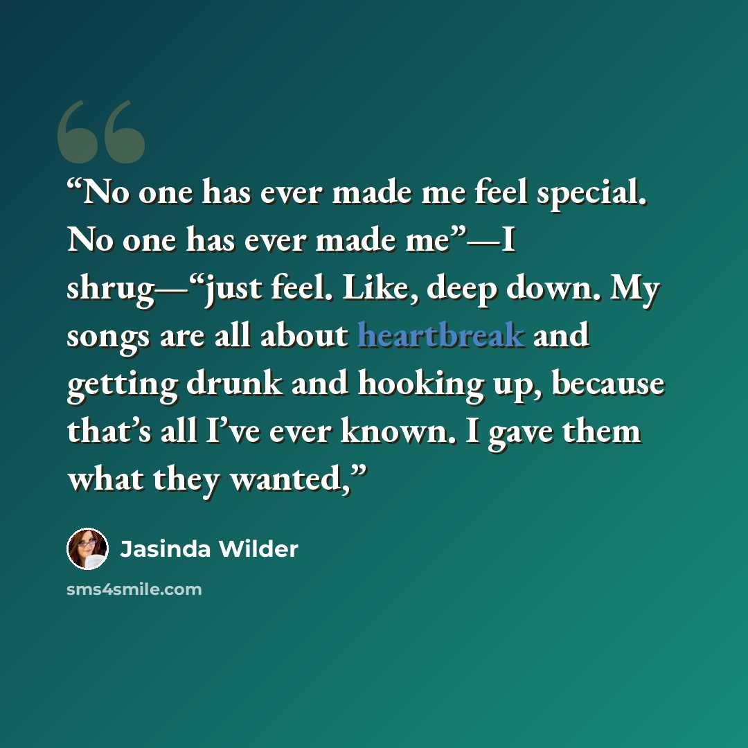 “No one has ever made me feel special. No one has ever made me”—I shrug—“just feel. Like, deep down. My songs are all about heartbreak and getting drunk and hooking up, because that’s all I’ve ever known. I gave them what they wanted,” quote by Jasinda Wilder