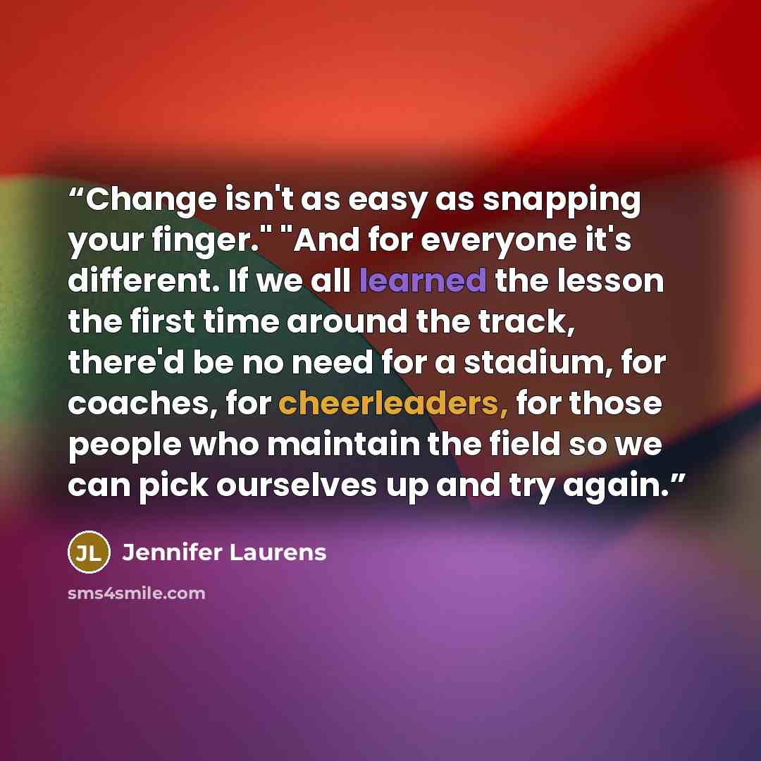 “Change isn't as easy as snapping your finger." "And for everyone it's different. If we all learned the lesson the first time around the track, there'd be no need for a stadium, for coaches, for cheerleaders, for those people who maintain the field so we can pick ourselves up and try again.” quote by Jennifer Laurens