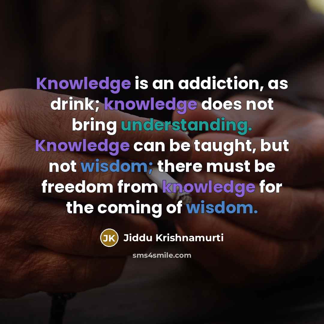 “Knowledge is an addiction, as drink; knowledge does not bring understanding. Knowledge can be taught, but not wisdom; there must be freedom from knowledge for the coming of wisdom.” quote by Jiddu Krishnamurti