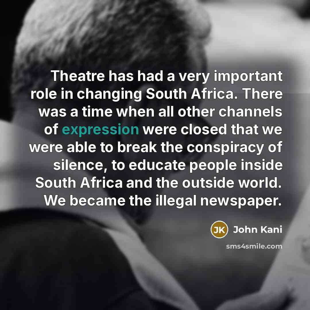 “Theatre has had a very important role in changing South Africa. There was a time when all other channels of expression were closed that we were able to break the conspiracy of silence, to educate people inside South Africa and the outside world. We became the illegal newspaper.” quote by John Kani