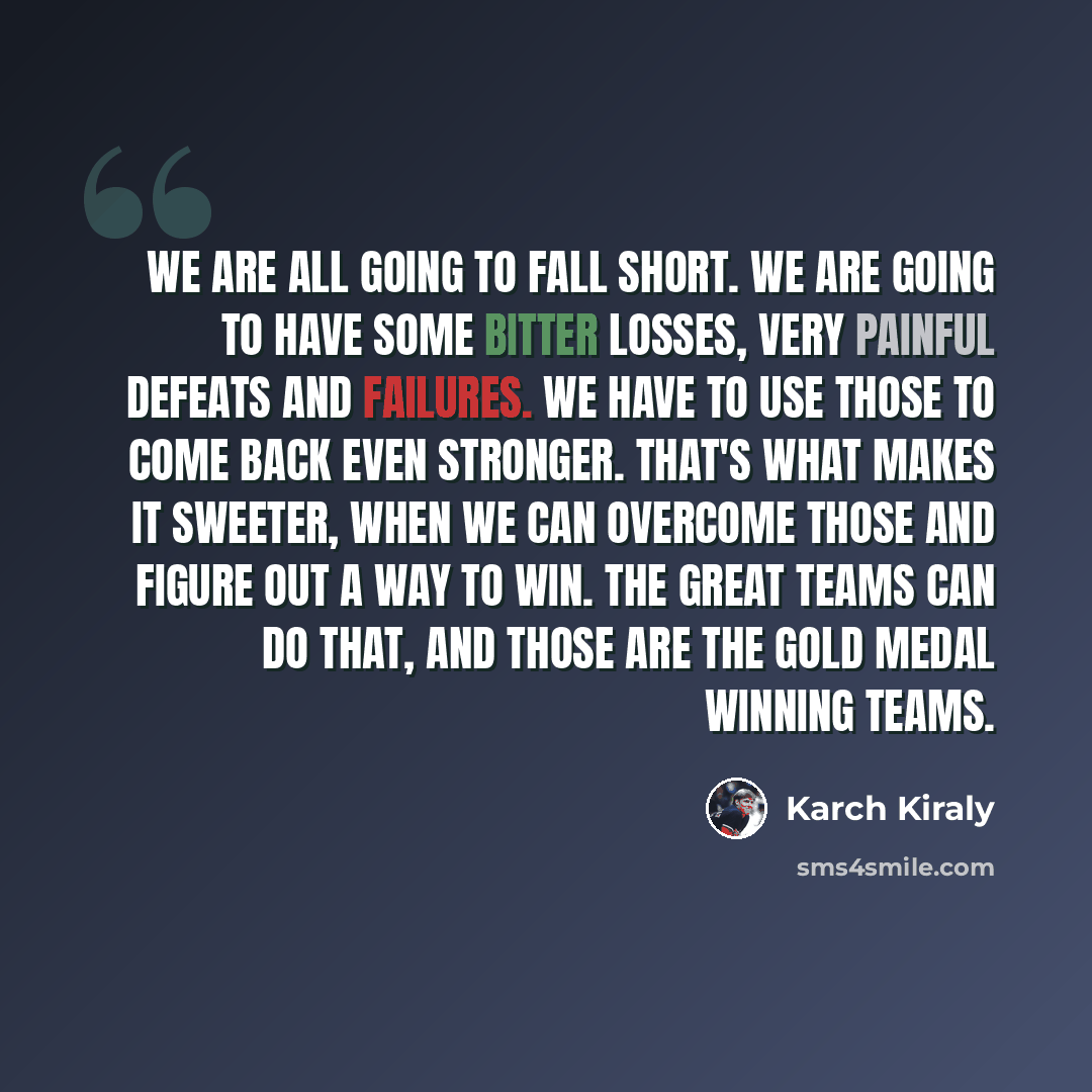 “We are all going to fall short. We are going to have some bitter losses, very painful defeats and failures. We have to use those to come back even stronger. That's what makes it sweeter, when we can overcome those and figure out a way to win. The great teams can do that, and those are the gold…” quote by Karch Kiraly