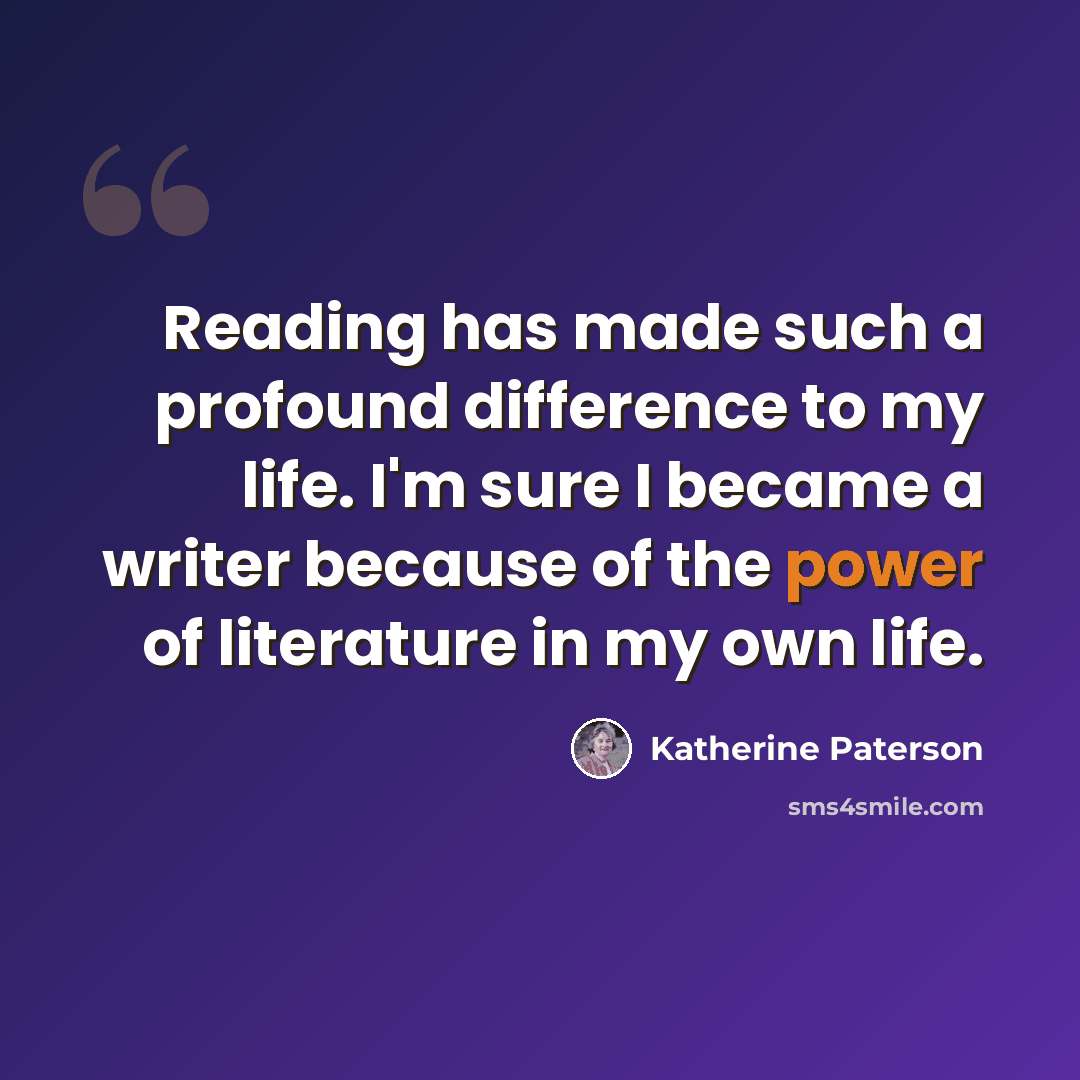 “Reading has made such a profound difference to my life. I'm sure I became a writer because of the power of literature in my own life.” quote by Katherine Paterson