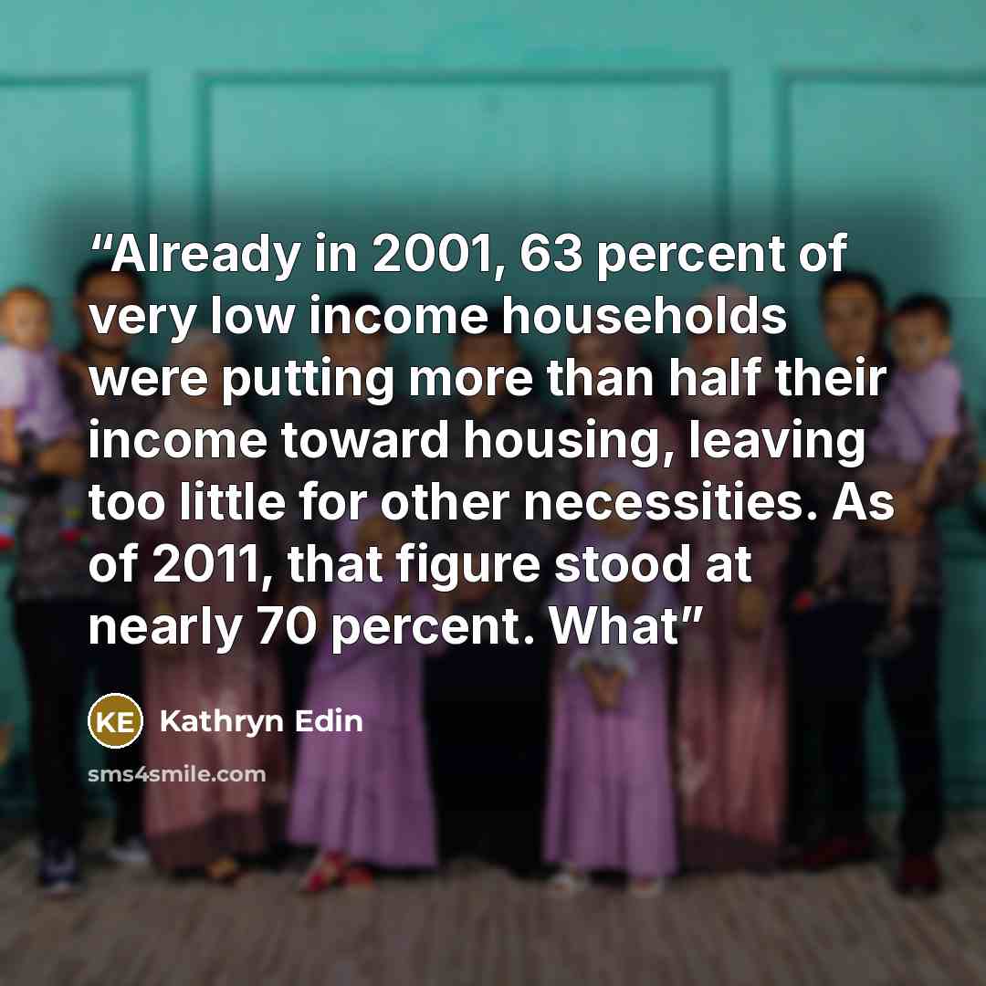 “Already in 2001, 63 percent of very low income households were putting more than half their income toward housing, leaving too little for other necessities. As of 2011, that figure stood at nearly 70 percent. What” quote by Kathryn Edin