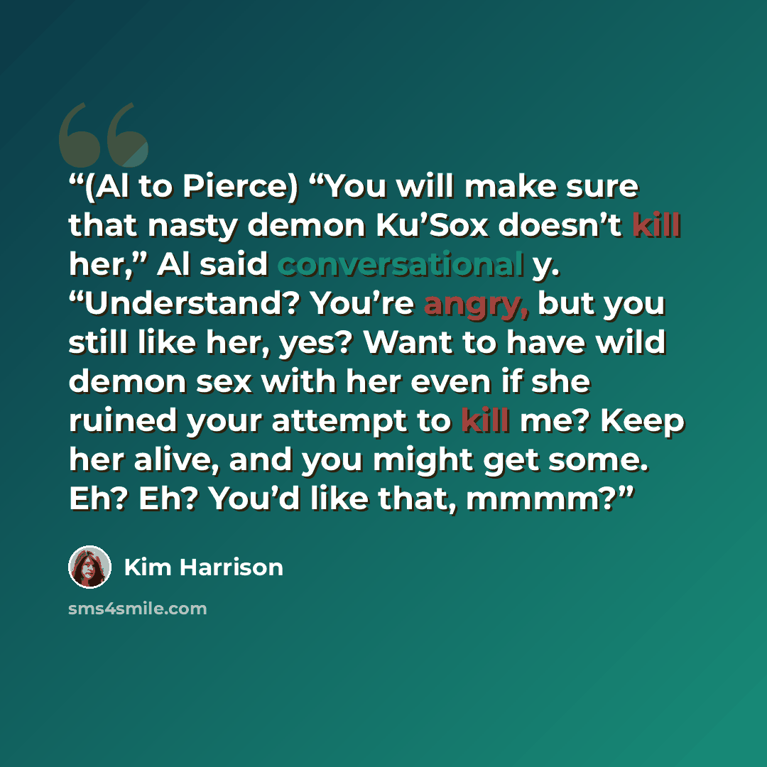 “(Al to Pierce) “You will make sure that nasty demon Ku’Sox doesn’t kill her,” Al said conversational y. “Understand? You’re angry, but you still like her, yes? Want to have wild demon sex with her even if she ruined your attempt to kill me? Keep her alive, and you might get some. Eh? Eh? You’d…” quote by Kim Harrison