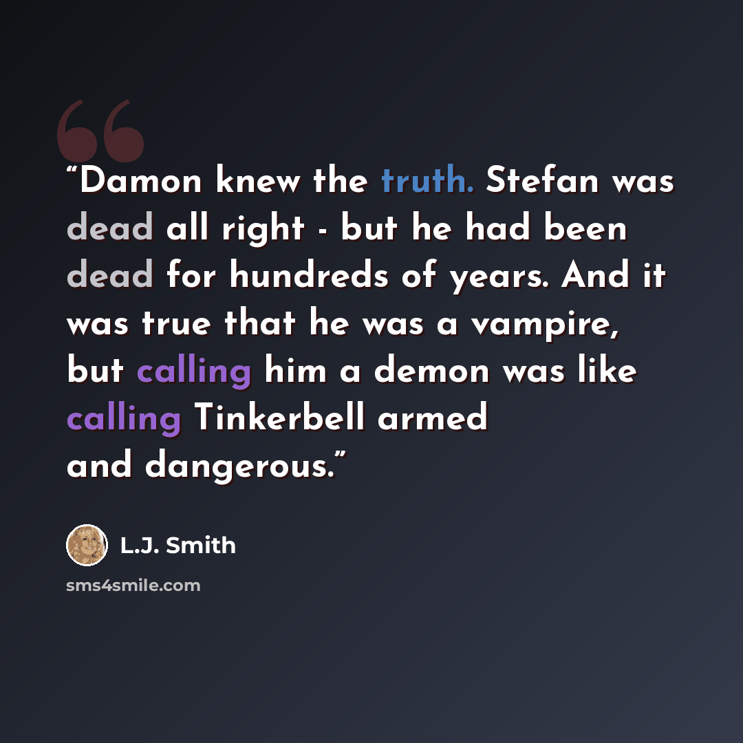 “Damon knew the truth. Stefan was dead all right - but he had been dead for hundreds of years. And it was true that he was a vampire, but calling him a demon was like calling Tinkerbell armed and dangerous.” quote by L.J. Smith