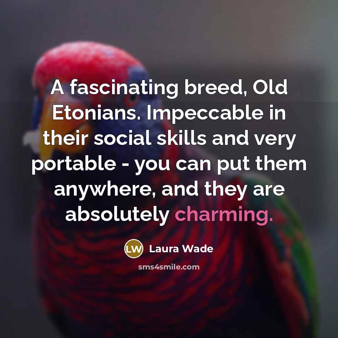 “A fascinating breed, Old Etonians. Impeccable in their social skills and very portable - you can put them anywhere, and they are absolutely charming.” quote by Laura Wade