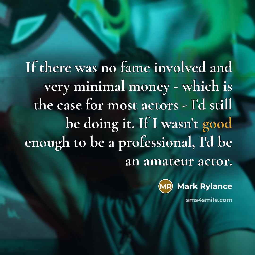 “If there was no fame involved and very minimal money - which is the case for most actors - I'd still be doing it. If I wasn't good enough to be a professional, I'd be an amateur actor.” quote by Mark Rylance