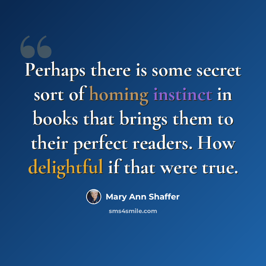 “Perhaps there is some secret sort of homing instinct in books that brings them to their perfect readers. How delightful if that were true.” quote by Mary Ann Shaffer