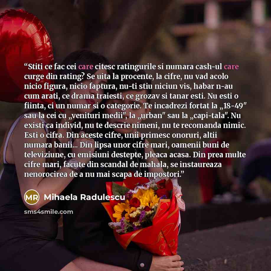 “Stiti ce fac cei care citesc ratingurile si numara cash-ul care curge din rating? Se uita la procente, la cifre, nu vad acolo nicio figura, nicio faptura, nu-ti stiu niciun vis, habar n-au cum arati, ce drama traiesti, ce grozav si tanar esti. Nu esti o fiinta, ci un numar si o categorie. Te…” quote by Mihaela Radulescu