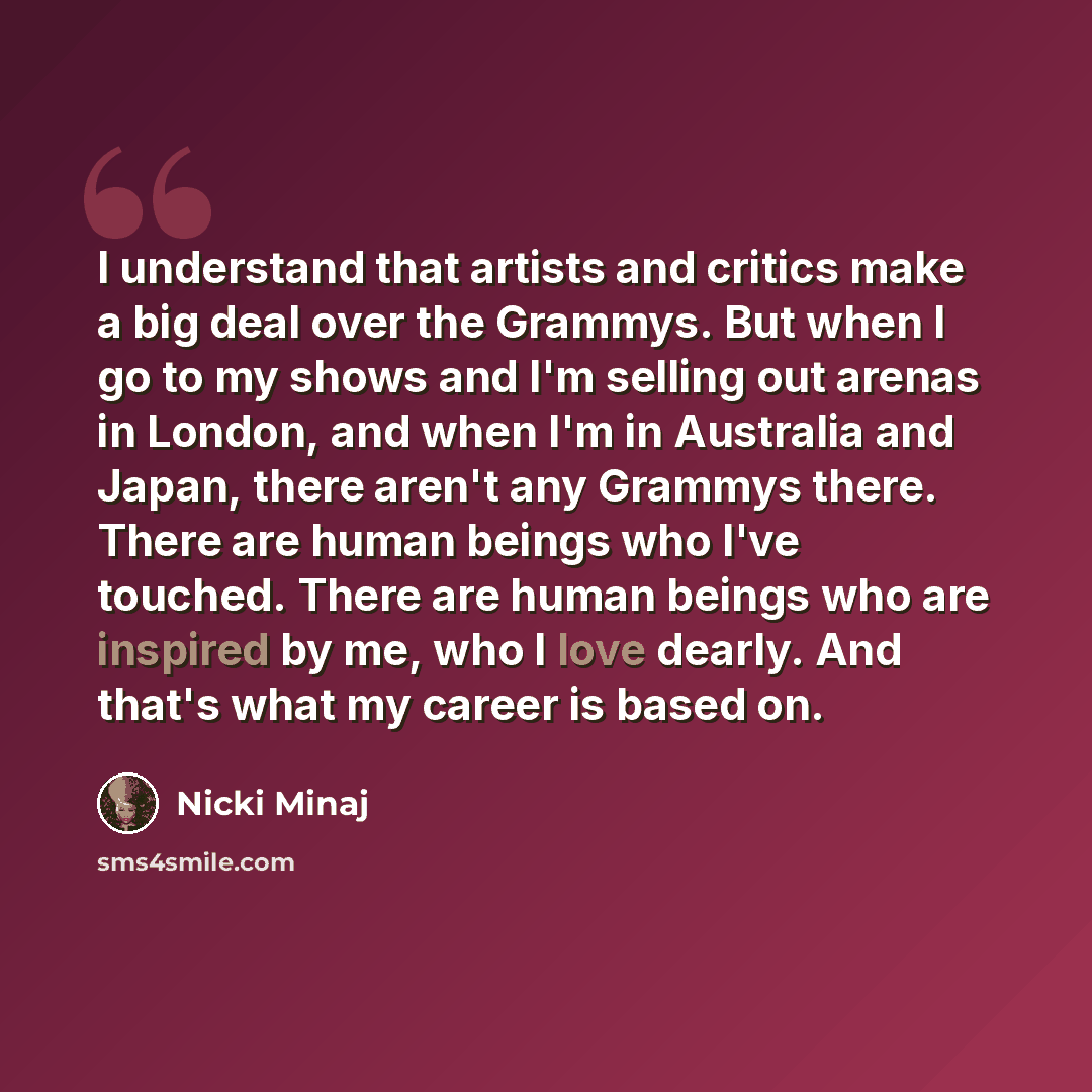 “I understand that artists and critics make a big deal over the Grammys. But when I go to my shows and I'm selling out arenas in London, and when I'm in Australia and Japan, there aren't any Grammys there. There are human beings who I've touched. There are human beings who are inspired by me, who I…” quote by Nicki Minaj