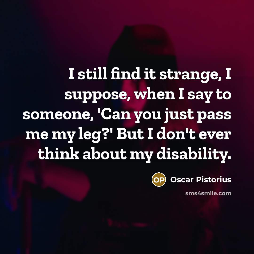 “I still find it strange, I suppose, when I say to someone, 'Can you just pass me my leg?' But I don't ever think about my disability.” quote by Oscar Pistorius