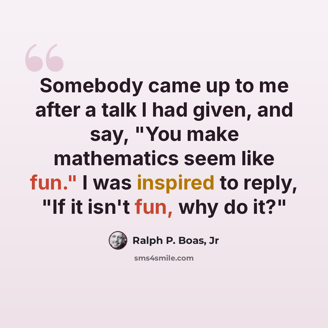 “Somebody came up to me after a talk I had given, and say, "You make mathematics seem like fun." I was inspired to reply, "If it isn't fun, why do it?"” quote by Ralph P. Boas, Jr