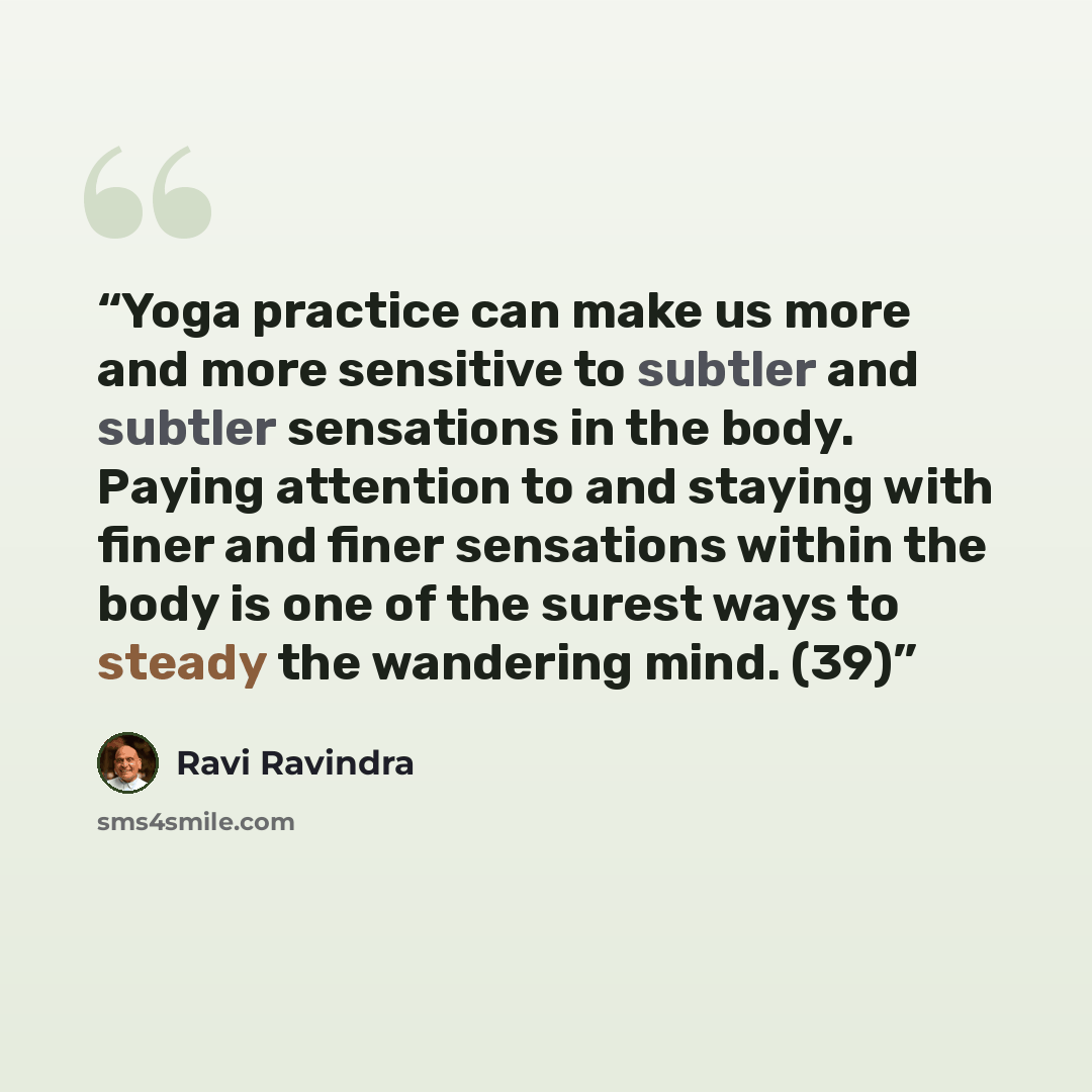 “Yoga practice can make us more and more sensitive to subtler and subtler sensations in the body. Paying attention to and staying with finer and finer sensations within the body is one of the surest ways to steady the wandering mind. (39)” quote by Ravi Ravindra