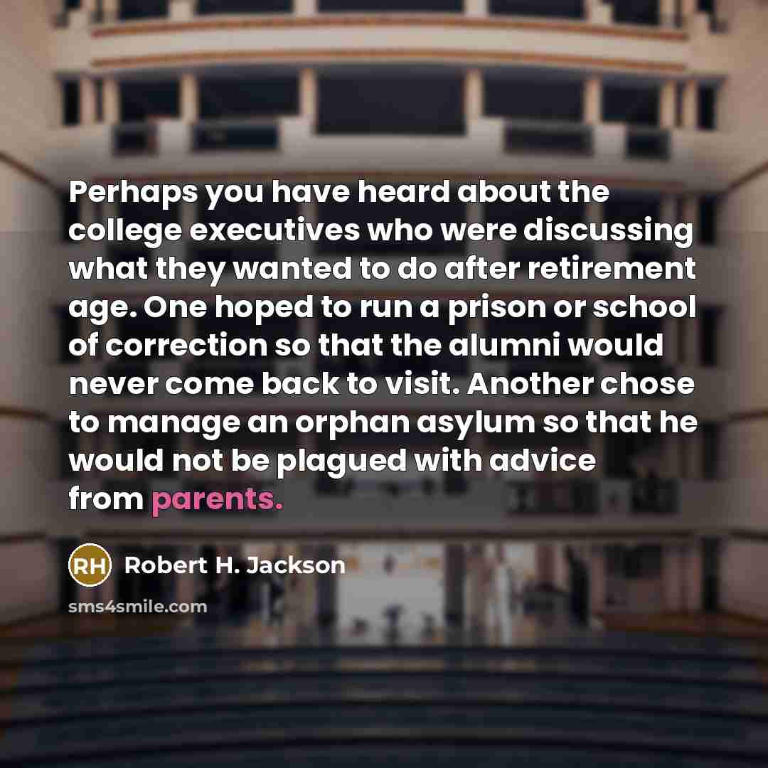 “Perhaps you have heard about the college executives who were discussing what they wanted to do after retirement age. One hoped to run a prison or school of correction so that the alumni would never come back to visit. Another chose to manage an orphan asylum so that he would not be plagued with…” quote by Robert H. Jackson