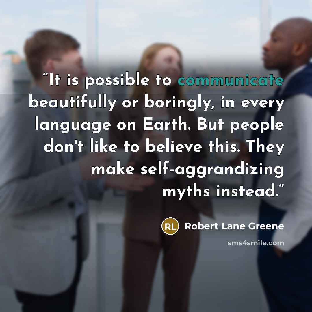 “It is possible to communicate beautifully or boringly, in every language on Earth. But people don't like to believe this. They make self-aggrandizing myths instead.” quote by Robert Lane Greene