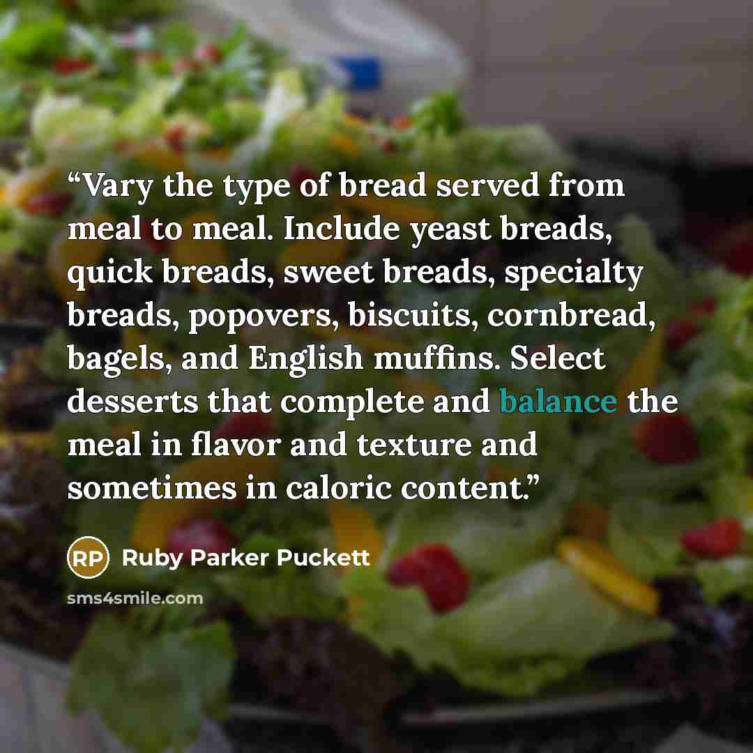 “Vary the type of bread served from meal to meal. Include yeast breads, quick breads, sweet breads, specialty breads, popovers, biscuits, cornbread, bagels, and English muffins. Select desserts that complete and balance the meal in flavor and texture and sometimes in caloric content.” quote by Ruby Parker Puckett