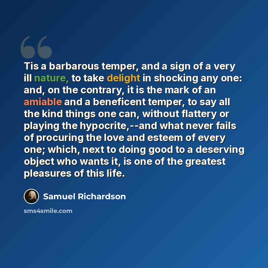 “Tis a barbarous temper, and a sign of a very ill nature, to take delight in shocking any one: and, on the contrary, it is the mark of an amiable and a beneficent temper, to say all the kind things one can, without flattery or playing the hypocrite,--and what never fails of procuring the love and…” quote by Samuel Richardson