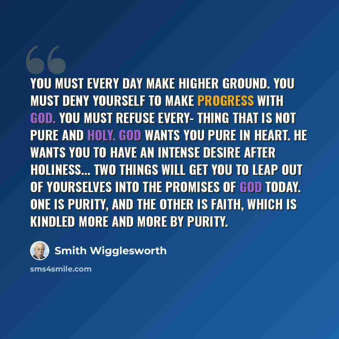“You must every day make higher ground. You must deny yourself to make progress with God. You must refuse every- thing that is not pure and holy. God wants you pure in heart. He wants you to have an intense desire after holiness... Two things will get you to leap out of yourselves into the promises…” quote by Smith Wigglesworth