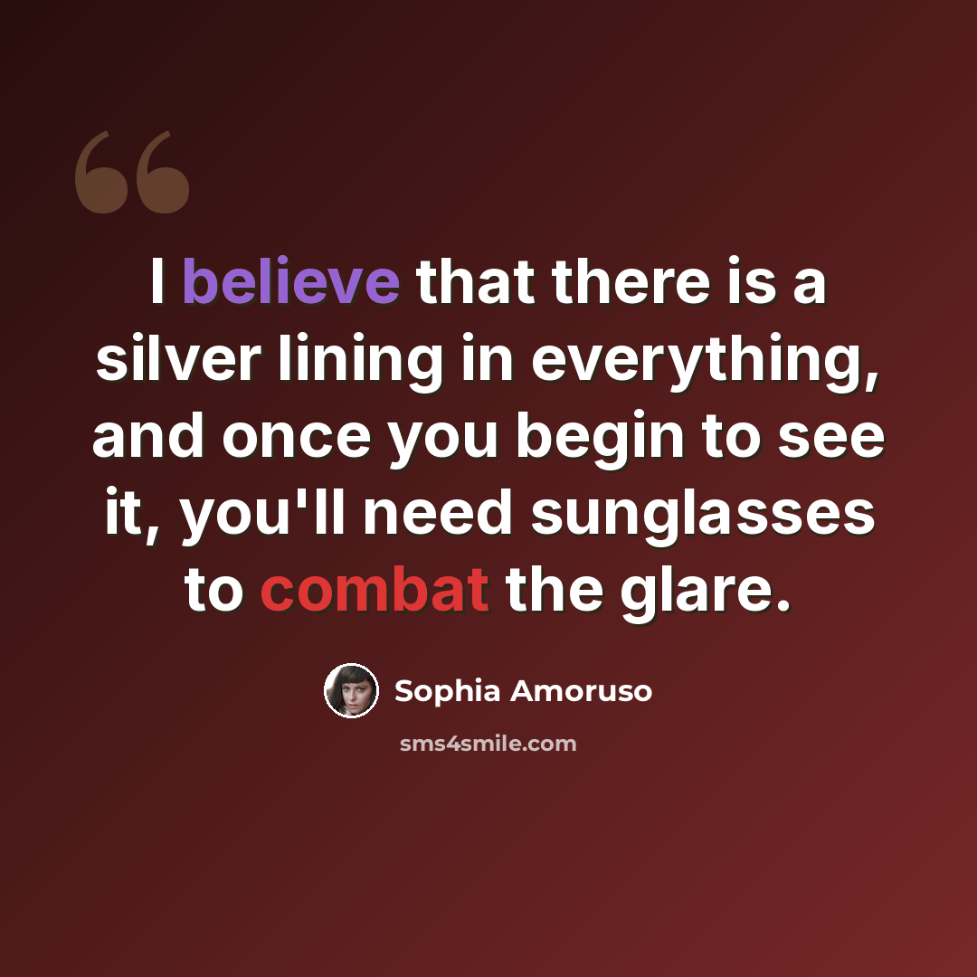 “I believe that there is a silver lining in everything, and once you begin to see it, you'll need sunglasses to combat the glare.” quote by Sophia Amoruso