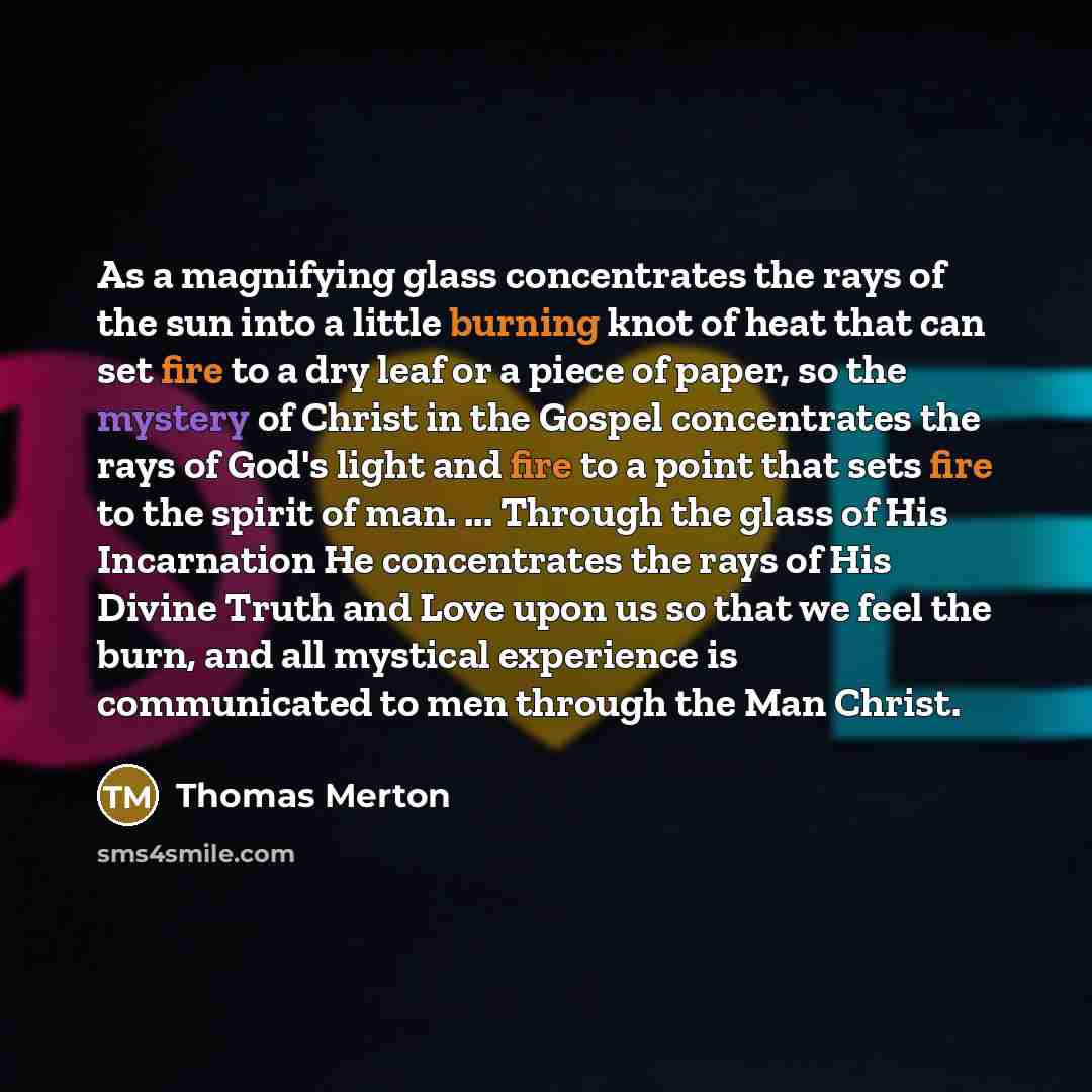 “As a magnifying glass concentrates the rays of the sun into a little burning knot of heat that can set fire to a dry leaf or a piece of paper, so the mystery of Christ in the Gospel concentrates the rays of God's light and fire to a point that sets fire to the spirit of man. ... Through the glass…” quote by Thomas Merton