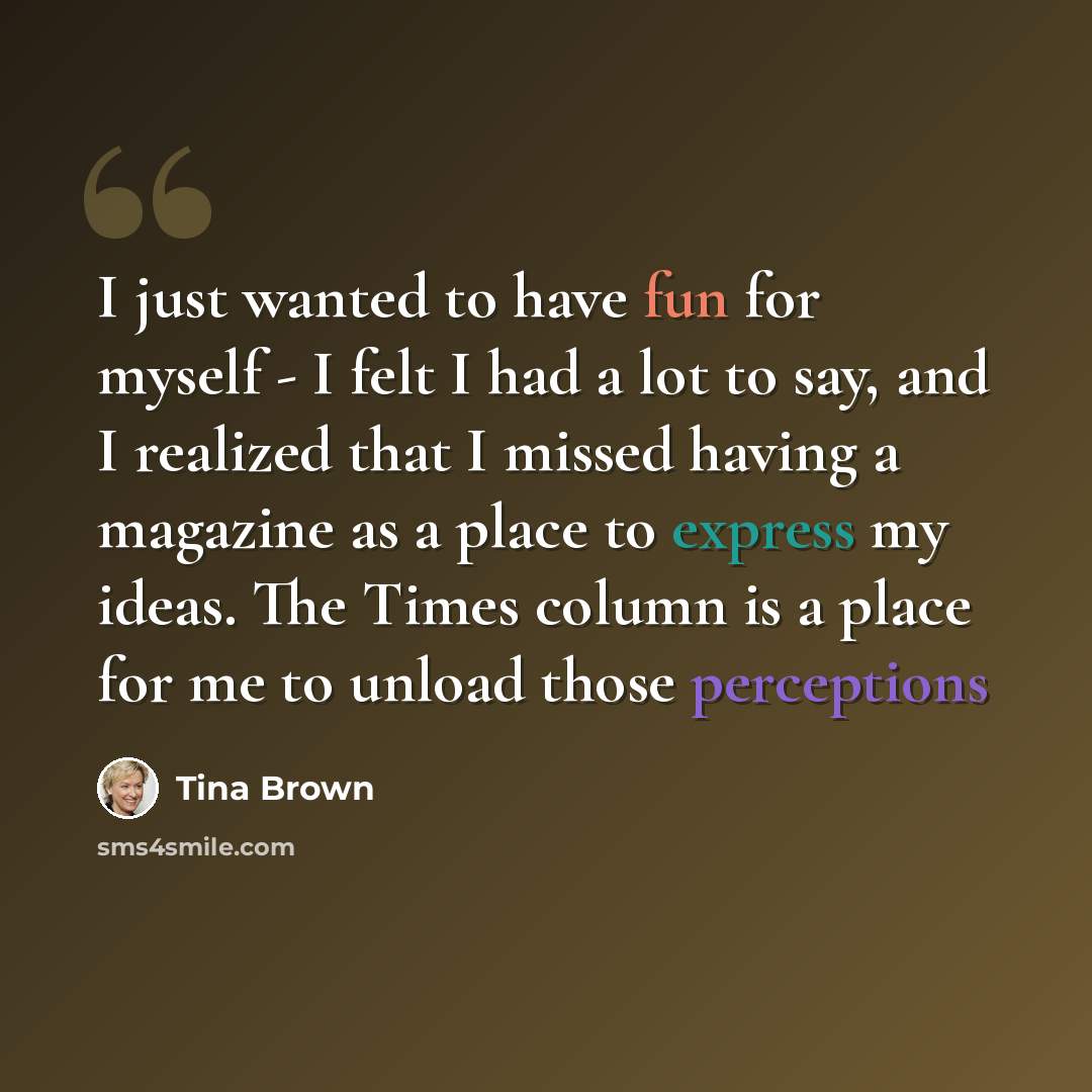 “I just wanted to have fun for myself - I felt I had a lot to say, and I realized that I missed having a magazine as a place to express my ideas. The Times column is a place for me to unload those perceptions” quote by Tina Brown