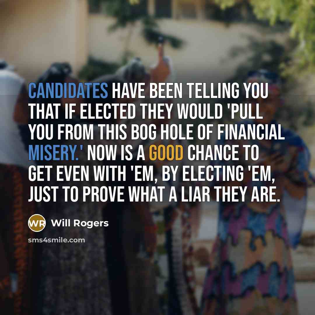 “Candidates have been telling you that if elected they would 'pull you from this bog hole of financial misery.' Now is a good chance to get even with 'em, by electing 'em, just to prove what a liar they are.” quote by Will Rogers