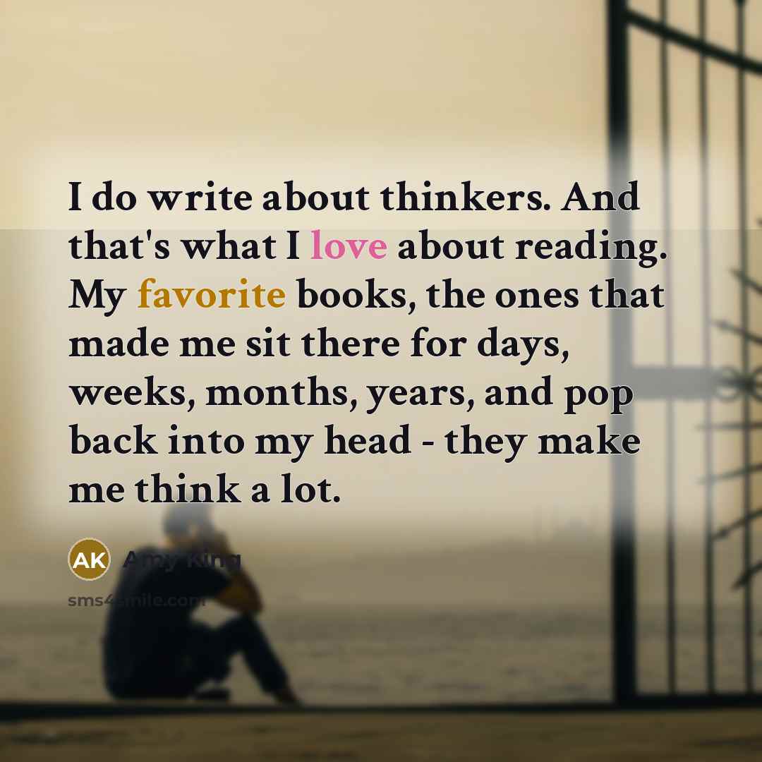“I do write about thinkers. And that's what I love about reading. My favorite books, the ones that made me sit there for days, weeks, months, years, and pop back into my head - they make me think a lot.” quote by Amy King