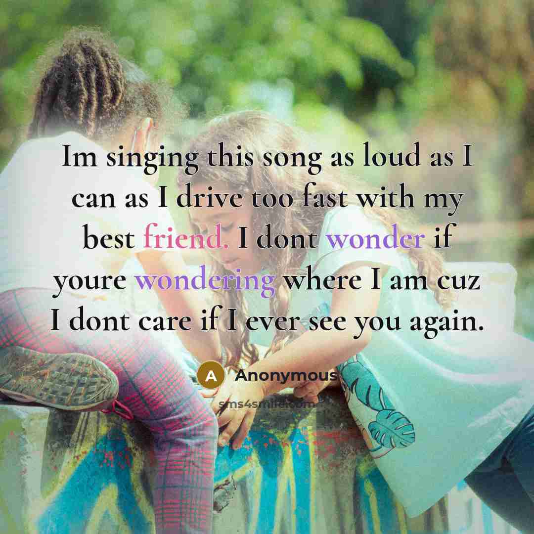 “Im singing this song as loud as I can as I drive too fast with my best friend. I dont wonder if youre wondering where I am cuz I dont care if I ever see you again.” quote by Anonymous
