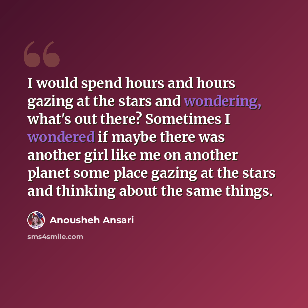 “I would spend hours and hours gazing at the stars and wondering, what's out there? Sometimes I wondered if maybe there was another girl like me on another planet some place gazing at the stars and thinking about the same things.” quote by Anousheh Ansari