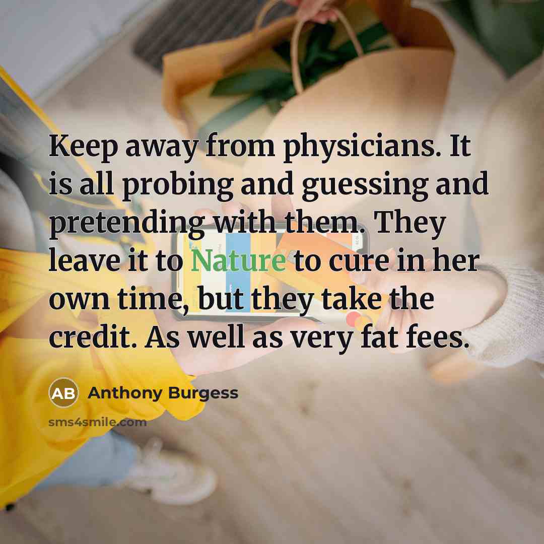 “Keep away from physicians. It is all probing and guessing and pretending with them. They leave it to Nature to cure in her own time, but they take the credit. As well as very fat fees.” quote by Anthony Burgess