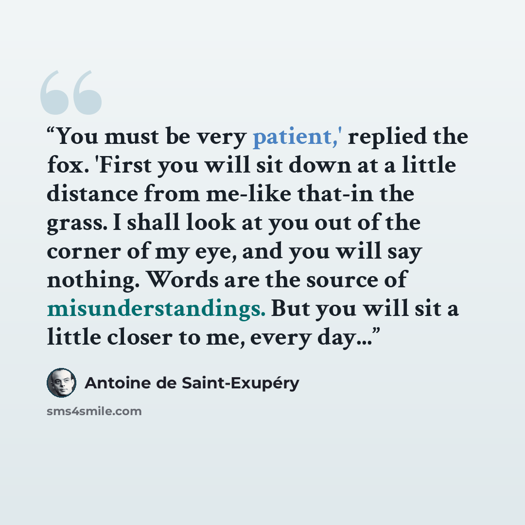 “You must be very patient,' replied the fox. 'First you will sit down at a little distance from me-like that-in the grass. I shall look at you out of the corner of my eye, and you will say nothing. Words are the source of misunderstandings. But you will sit a little closer to me, every day...” quote by Antoine de Saint-Exupéry