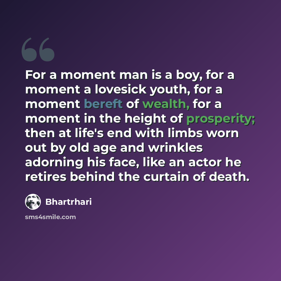 “For a moment man is a boy, for a moment a lovesick youth, for a moment bereft of wealth, for a moment in the height of prosperity; then at life's end with limbs worn out by old age and wrinkles adorning his face, like an actor he retires behind the curtain of death.” quote by Bhartrhari