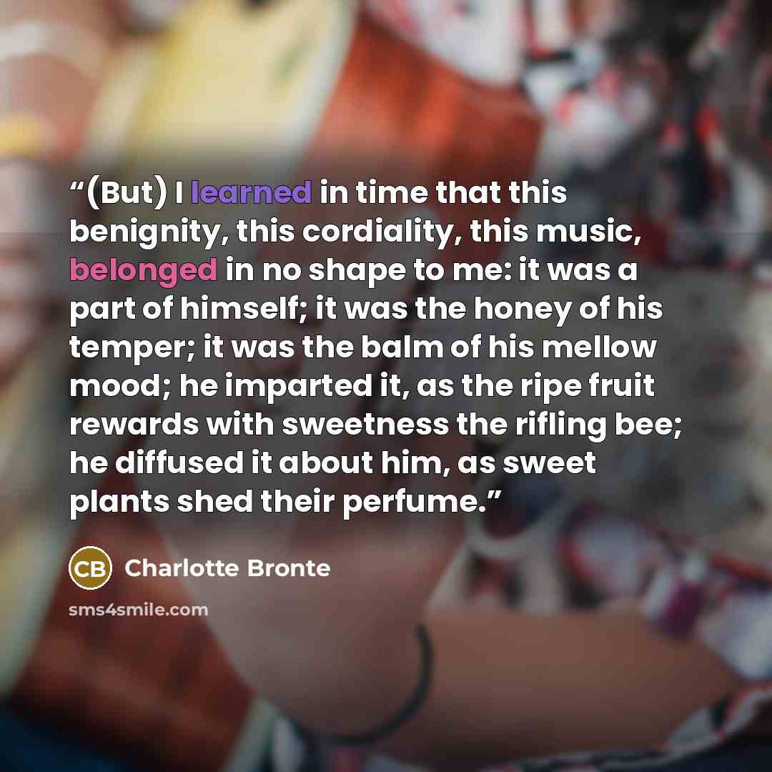 “(But) I learned in time that this benignity, this cordiality, this music, belonged in no shape to me: it was a part of himself; it was the honey of his temper; it was the balm of his mellow mood; he imparted it, as the ripe fruit rewards with sweetness the rifling bee; he diffused it about him, as…” quote by Charlotte Brontë