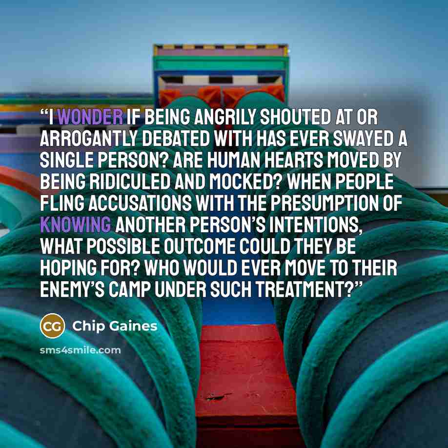 “I wonder if being angrily shouted at or arrogantly debated with has ever swayed a single person? Are human hearts moved by being ridiculed and mocked? When people fling accusations with the presumption of knowing another person’s intentions, what possible outcome could they be hoping for? Who…” quote by Chip Gaines
