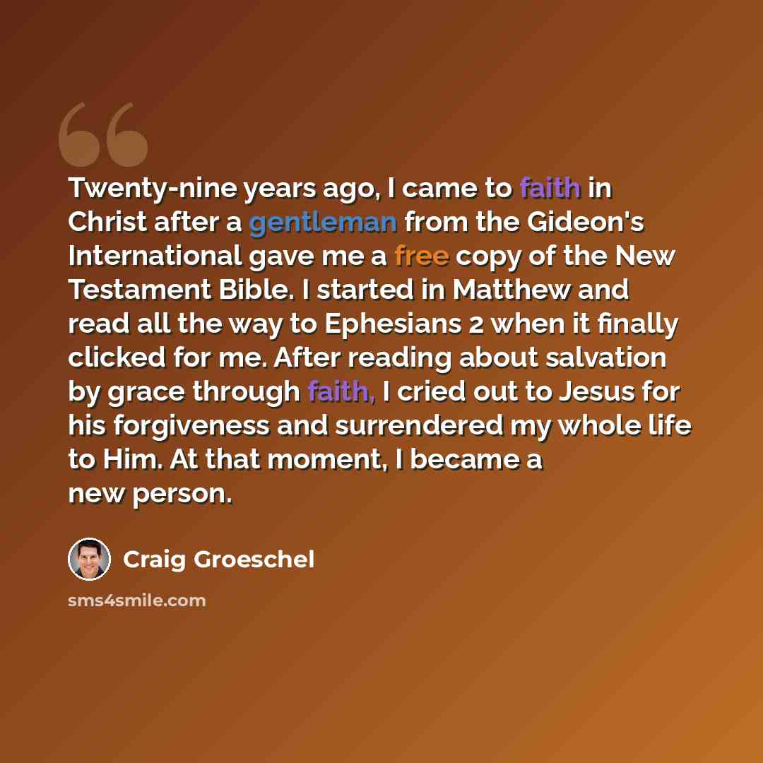 “Twenty-nine years ago, I came to faith in Christ after a gentleman from the Gideon's International gave me a free copy of the New Testament Bible. I started in Matthew and read all the way to Ephesians 2 when it finally clicked for me. After reading about salvation by grace through faith, I cried…” quote by Craig Groeschel